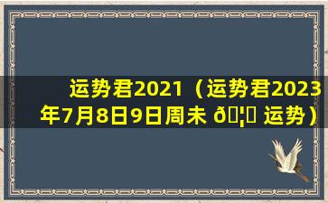 运势君2021（运势君2023年7月8日9日周未 🦁 运势）